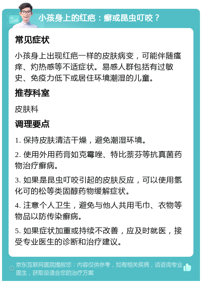 小孩身上的红疤：癣或昆虫叮咬？ 常见症状 小孩身上出现红疤一样的皮肤病变，可能伴随瘙痒、灼热感等不适症状。易感人群包括有过敏史、免疫力低下或居住环境潮湿的儿童。 推荐科室 皮肤科 调理要点 1. 保持皮肤清洁干燥，避免潮湿环境。 2. 使用外用药膏如克霉唑、特比萘芬等抗真菌药物治疗癣病。 3. 如果是昆虫叮咬引起的皮肤反应，可以使用氢化可的松等类固醇药物缓解症状。 4. 注意个人卫生，避免与他人共用毛巾、衣物等物品以防传染癣病。 5. 如果症状加重或持续不改善，应及时就医，接受专业医生的诊断和治疗建议。