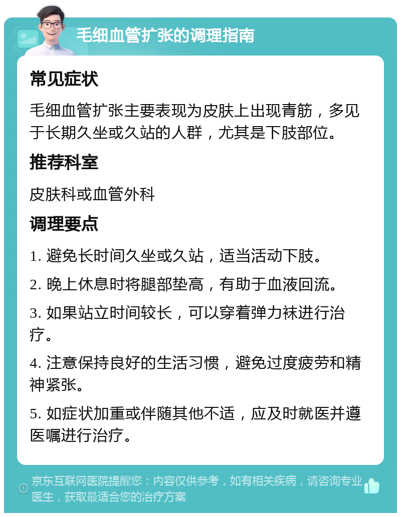 毛细血管扩张的调理指南 常见症状 毛细血管扩张主要表现为皮肤上出现青筋，多见于长期久坐或久站的人群，尤其是下肢部位。 推荐科室 皮肤科或血管外科 调理要点 1. 避免长时间久坐或久站，适当活动下肢。 2. 晚上休息时将腿部垫高，有助于血液回流。 3. 如果站立时间较长，可以穿着弹力袜进行治疗。 4. 注意保持良好的生活习惯，避免过度疲劳和精神紧张。 5. 如症状加重或伴随其他不适，应及时就医并遵医嘱进行治疗。