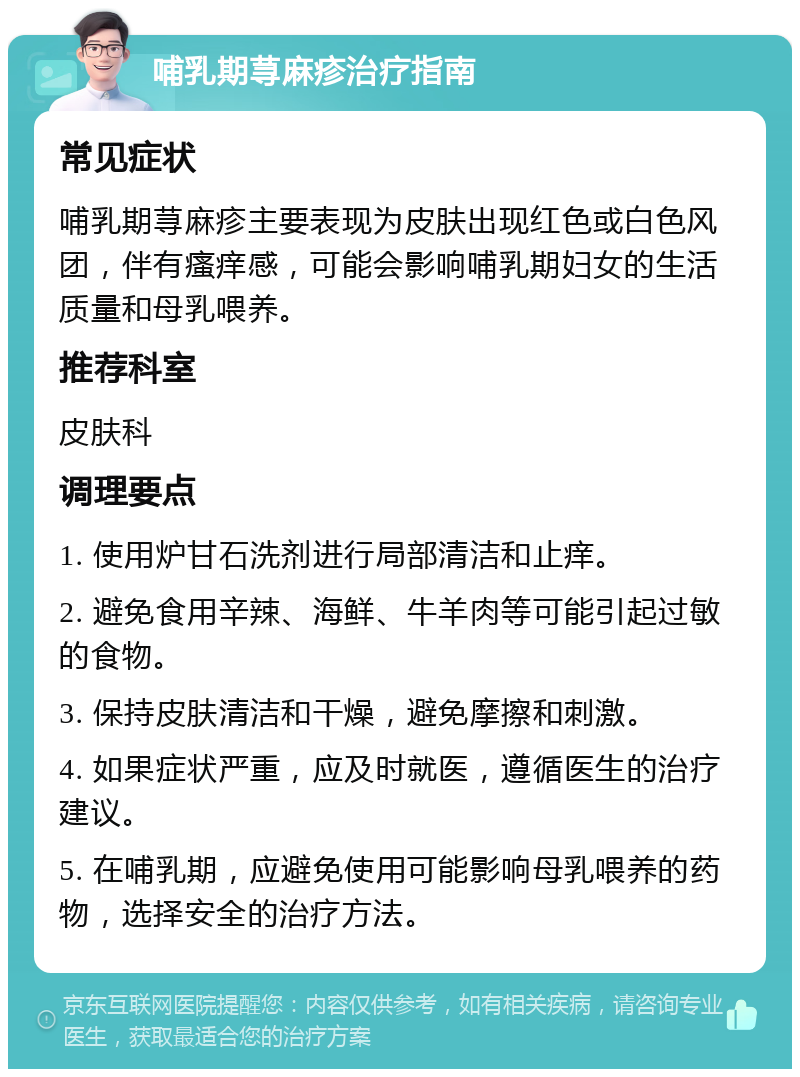 哺乳期荨麻疹治疗指南 常见症状 哺乳期荨麻疹主要表现为皮肤出现红色或白色风团，伴有瘙痒感，可能会影响哺乳期妇女的生活质量和母乳喂养。 推荐科室 皮肤科 调理要点 1. 使用炉甘石洗剂进行局部清洁和止痒。 2. 避免食用辛辣、海鲜、牛羊肉等可能引起过敏的食物。 3. 保持皮肤清洁和干燥，避免摩擦和刺激。 4. 如果症状严重，应及时就医，遵循医生的治疗建议。 5. 在哺乳期，应避免使用可能影响母乳喂养的药物，选择安全的治疗方法。