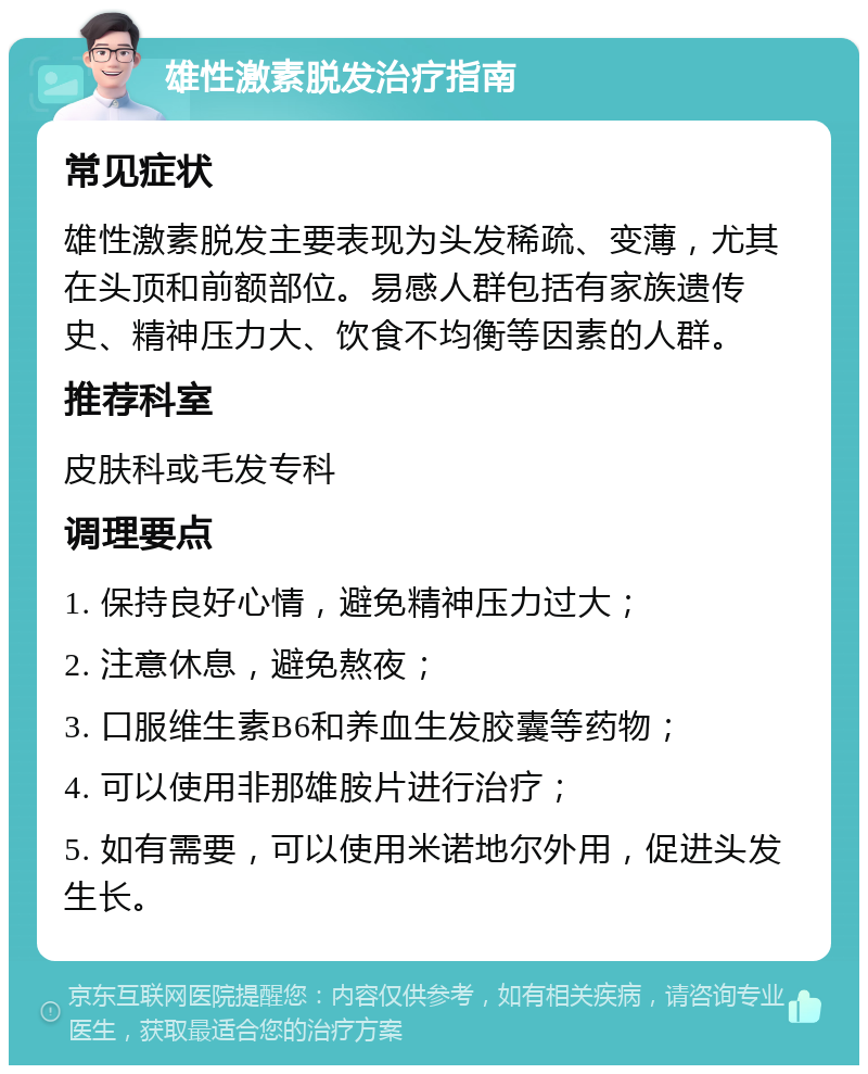 雄性激素脱发治疗指南 常见症状 雄性激素脱发主要表现为头发稀疏、变薄，尤其在头顶和前额部位。易感人群包括有家族遗传史、精神压力大、饮食不均衡等因素的人群。 推荐科室 皮肤科或毛发专科 调理要点 1. 保持良好心情，避免精神压力过大； 2. 注意休息，避免熬夜； 3. 口服维生素B6和养血生发胶囊等药物； 4. 可以使用非那雄胺片进行治疗； 5. 如有需要，可以使用米诺地尔外用，促进头发生长。