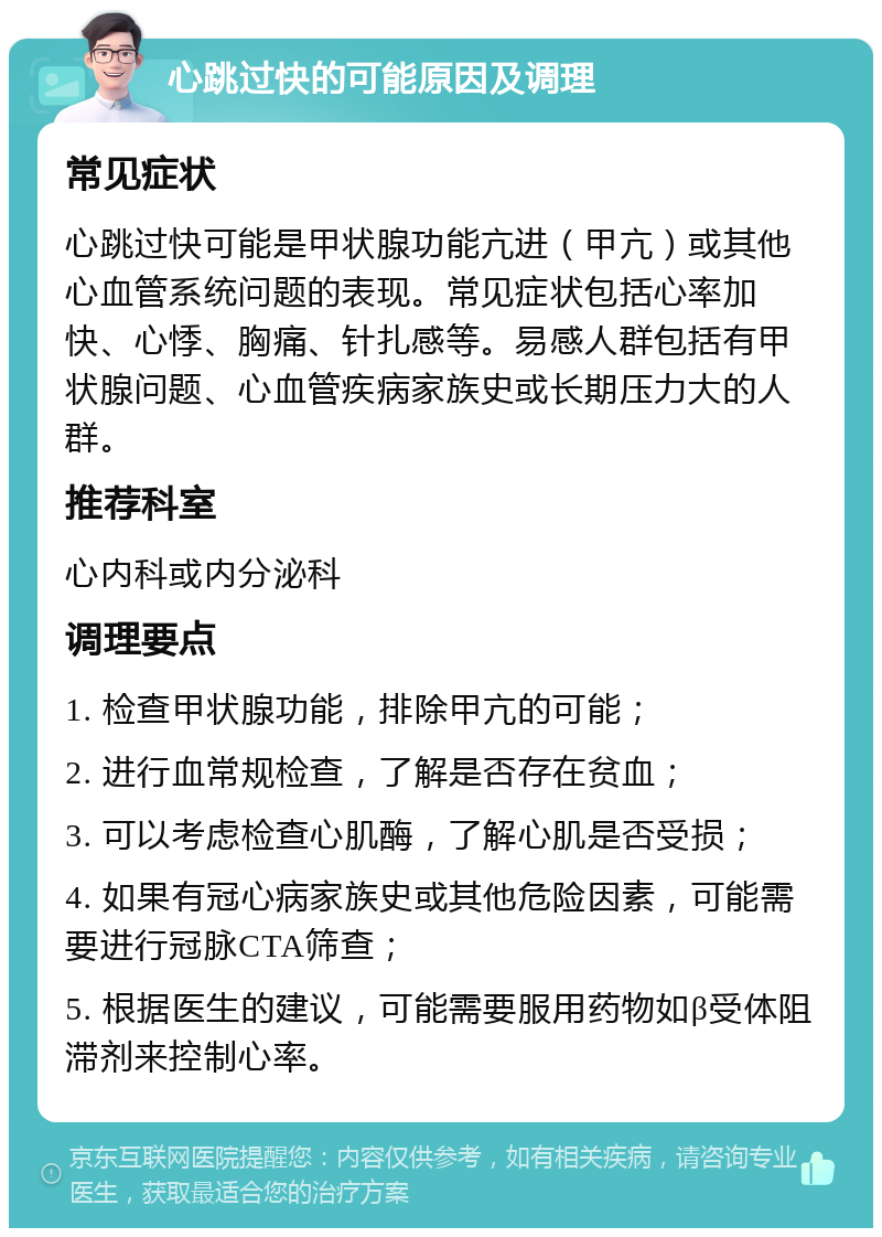 心跳过快的可能原因及调理 常见症状 心跳过快可能是甲状腺功能亢进（甲亢）或其他心血管系统问题的表现。常见症状包括心率加快、心悸、胸痛、针扎感等。易感人群包括有甲状腺问题、心血管疾病家族史或长期压力大的人群。 推荐科室 心内科或内分泌科 调理要点 1. 检查甲状腺功能，排除甲亢的可能； 2. 进行血常规检查，了解是否存在贫血； 3. 可以考虑检查心肌酶，了解心肌是否受损； 4. 如果有冠心病家族史或其他危险因素，可能需要进行冠脉CTA筛查； 5. 根据医生的建议，可能需要服用药物如β受体阻滞剂来控制心率。