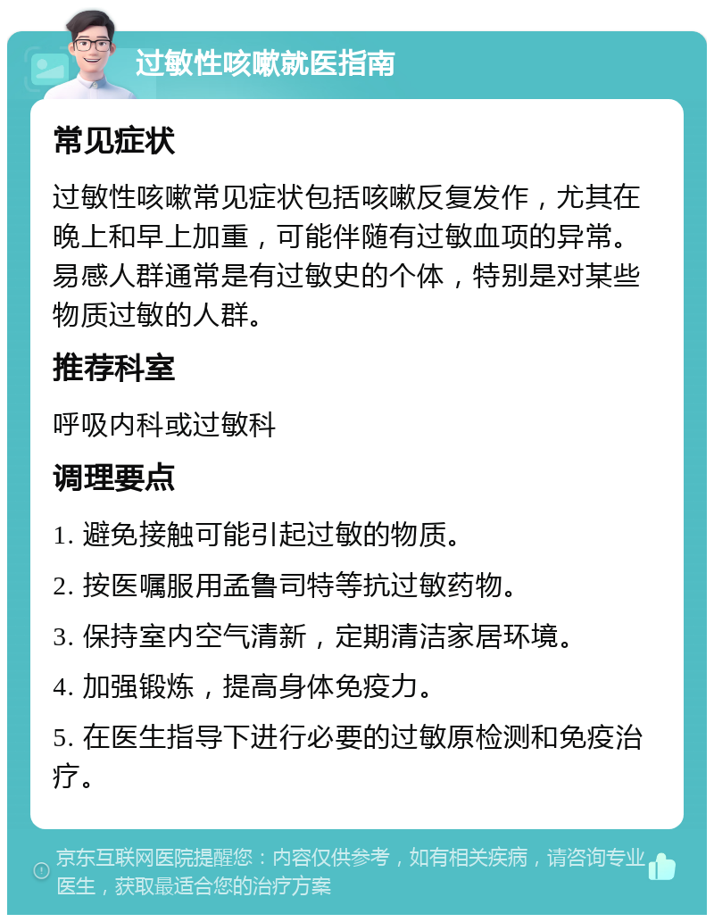 过敏性咳嗽就医指南 常见症状 过敏性咳嗽常见症状包括咳嗽反复发作，尤其在晚上和早上加重，可能伴随有过敏血项的异常。易感人群通常是有过敏史的个体，特别是对某些物质过敏的人群。 推荐科室 呼吸内科或过敏科 调理要点 1. 避免接触可能引起过敏的物质。 2. 按医嘱服用孟鲁司特等抗过敏药物。 3. 保持室内空气清新，定期清洁家居环境。 4. 加强锻炼，提高身体免疫力。 5. 在医生指导下进行必要的过敏原检测和免疫治疗。