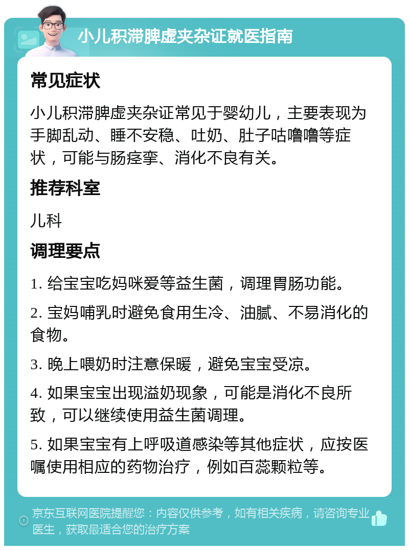 小儿积滞脾虚夹杂证就医指南 常见症状 小儿积滞脾虚夹杂证常见于婴幼儿，主要表现为手脚乱动、睡不安稳、吐奶、肚子咕噜噜等症状，可能与肠痉挛、消化不良有关。 推荐科室 儿科 调理要点 1. 给宝宝吃妈咪爱等益生菌，调理胃肠功能。 2. 宝妈哺乳时避免食用生冷、油腻、不易消化的食物。 3. 晚上喂奶时注意保暖，避免宝宝受凉。 4. 如果宝宝出现溢奶现象，可能是消化不良所致，可以继续使用益生菌调理。 5. 如果宝宝有上呼吸道感染等其他症状，应按医嘱使用相应的药物治疗，例如百蕊颗粒等。