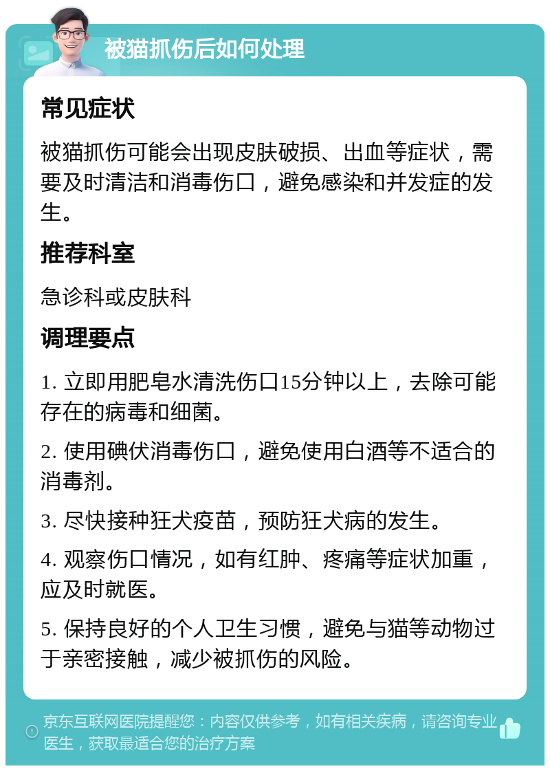 被猫抓伤后如何处理 常见症状 被猫抓伤可能会出现皮肤破损、出血等症状，需要及时清洁和消毒伤口，避免感染和并发症的发生。 推荐科室 急诊科或皮肤科 调理要点 1. 立即用肥皂水清洗伤口15分钟以上，去除可能存在的病毒和细菌。 2. 使用碘伏消毒伤口，避免使用白酒等不适合的消毒剂。 3. 尽快接种狂犬疫苗，预防狂犬病的发生。 4. 观察伤口情况，如有红肿、疼痛等症状加重，应及时就医。 5. 保持良好的个人卫生习惯，避免与猫等动物过于亲密接触，减少被抓伤的风险。