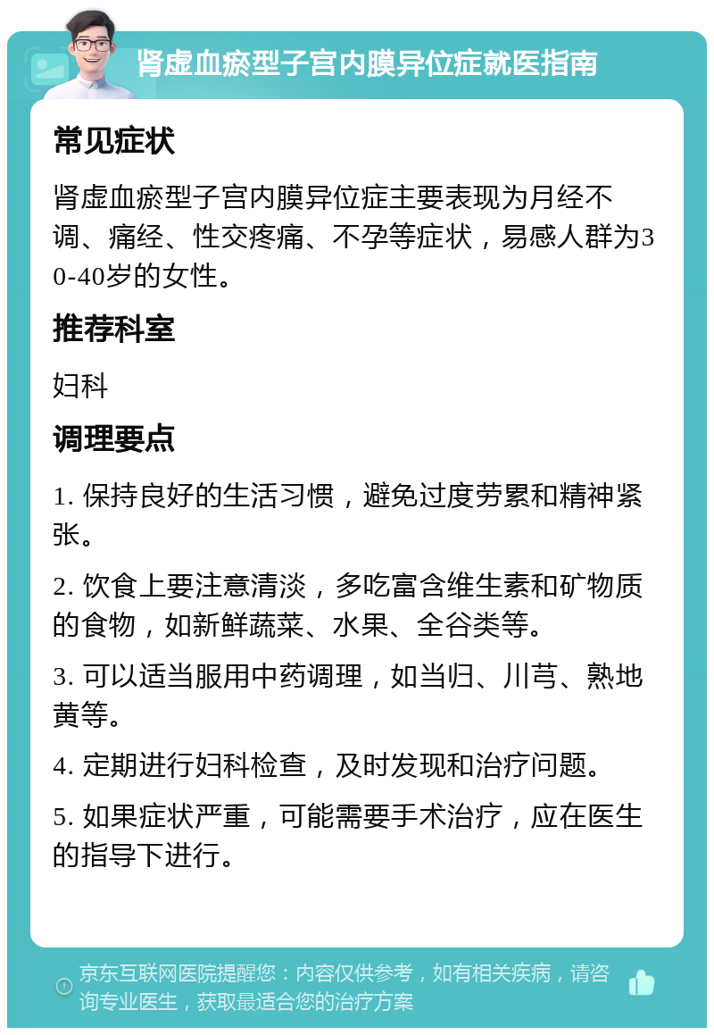 肾虚血瘀型子宫内膜异位症就医指南 常见症状 肾虚血瘀型子宫内膜异位症主要表现为月经不调、痛经、性交疼痛、不孕等症状，易感人群为30-40岁的女性。 推荐科室 妇科 调理要点 1. 保持良好的生活习惯，避免过度劳累和精神紧张。 2. 饮食上要注意清淡，多吃富含维生素和矿物质的食物，如新鲜蔬菜、水果、全谷类等。 3. 可以适当服用中药调理，如当归、川芎、熟地黄等。 4. 定期进行妇科检查，及时发现和治疗问题。 5. 如果症状严重，可能需要手术治疗，应在医生的指导下进行。