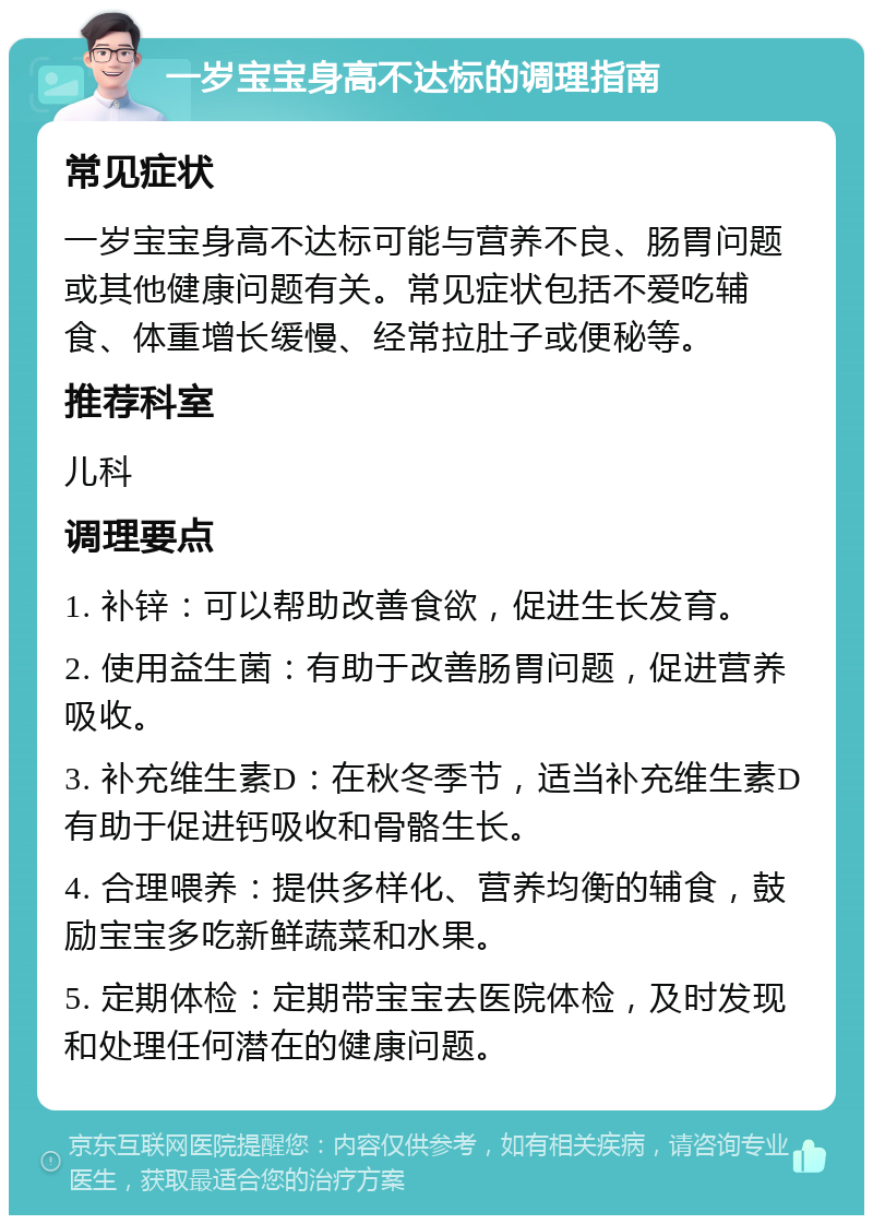 一岁宝宝身高不达标的调理指南 常见症状 一岁宝宝身高不达标可能与营养不良、肠胃问题或其他健康问题有关。常见症状包括不爱吃辅食、体重增长缓慢、经常拉肚子或便秘等。 推荐科室 儿科 调理要点 1. 补锌：可以帮助改善食欲，促进生长发育。 2. 使用益生菌：有助于改善肠胃问题，促进营养吸收。 3. 补充维生素D：在秋冬季节，适当补充维生素D有助于促进钙吸收和骨骼生长。 4. 合理喂养：提供多样化、营养均衡的辅食，鼓励宝宝多吃新鲜蔬菜和水果。 5. 定期体检：定期带宝宝去医院体检，及时发现和处理任何潜在的健康问题。