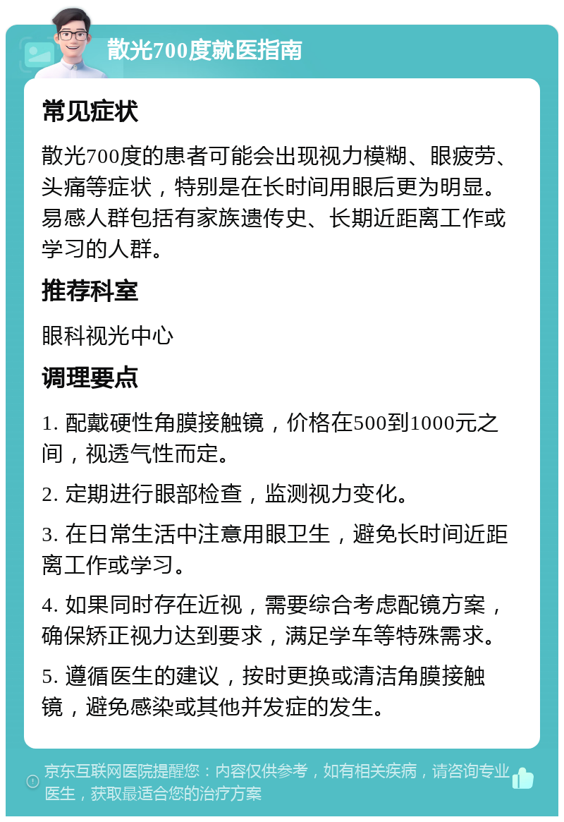 散光700度就医指南 常见症状 散光700度的患者可能会出现视力模糊、眼疲劳、头痛等症状，特别是在长时间用眼后更为明显。易感人群包括有家族遗传史、长期近距离工作或学习的人群。 推荐科室 眼科视光中心 调理要点 1. 配戴硬性角膜接触镜，价格在500到1000元之间，视透气性而定。 2. 定期进行眼部检查，监测视力变化。 3. 在日常生活中注意用眼卫生，避免长时间近距离工作或学习。 4. 如果同时存在近视，需要综合考虑配镜方案，确保矫正视力达到要求，满足学车等特殊需求。 5. 遵循医生的建议，按时更换或清洁角膜接触镜，避免感染或其他并发症的发生。