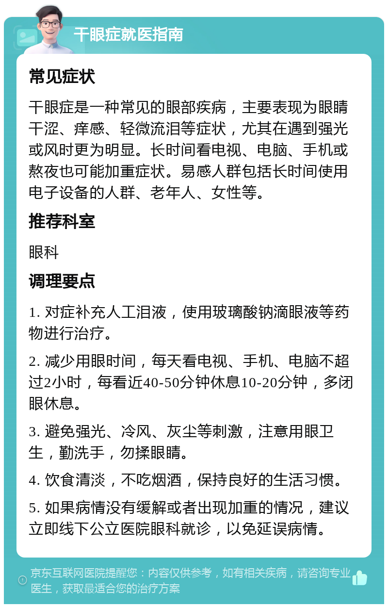 干眼症就医指南 常见症状 干眼症是一种常见的眼部疾病，主要表现为眼睛干涩、痒感、轻微流泪等症状，尤其在遇到强光或风时更为明显。长时间看电视、电脑、手机或熬夜也可能加重症状。易感人群包括长时间使用电子设备的人群、老年人、女性等。 推荐科室 眼科 调理要点 1. 对症补充人工泪液，使用玻璃酸钠滴眼液等药物进行治疗。 2. 减少用眼时间，每天看电视、手机、电脑不超过2小时，每看近40-50分钟休息10-20分钟，多闭眼休息。 3. 避免强光、冷风、灰尘等刺激，注意用眼卫生，勤洗手，勿揉眼睛。 4. 饮食清淡，不吃烟酒，保持良好的生活习惯。 5. 如果病情没有缓解或者出现加重的情况，建议立即线下公立医院眼科就诊，以免延误病情。