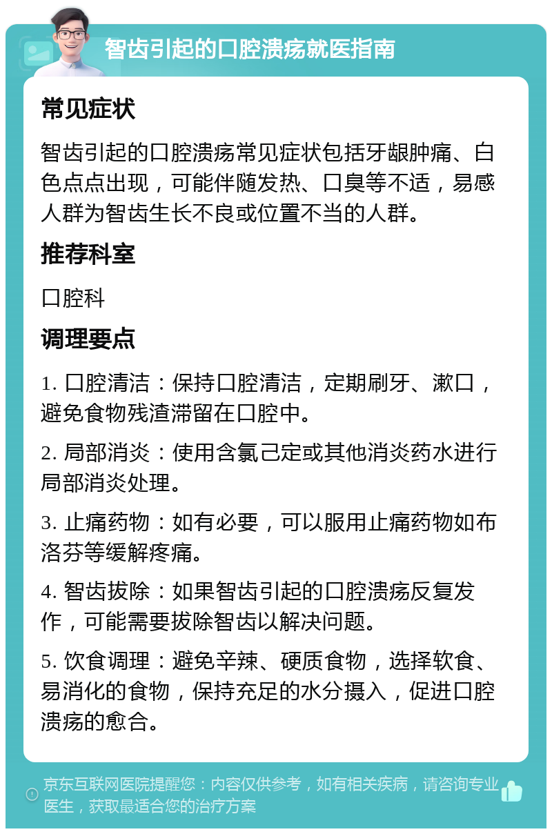 智齿引起的口腔溃疡就医指南 常见症状 智齿引起的口腔溃疡常见症状包括牙龈肿痛、白色点点出现，可能伴随发热、口臭等不适，易感人群为智齿生长不良或位置不当的人群。 推荐科室 口腔科 调理要点 1. 口腔清洁：保持口腔清洁，定期刷牙、漱口，避免食物残渣滞留在口腔中。 2. 局部消炎：使用含氯己定或其他消炎药水进行局部消炎处理。 3. 止痛药物：如有必要，可以服用止痛药物如布洛芬等缓解疼痛。 4. 智齿拔除：如果智齿引起的口腔溃疡反复发作，可能需要拔除智齿以解决问题。 5. 饮食调理：避免辛辣、硬质食物，选择软食、易消化的食物，保持充足的水分摄入，促进口腔溃疡的愈合。