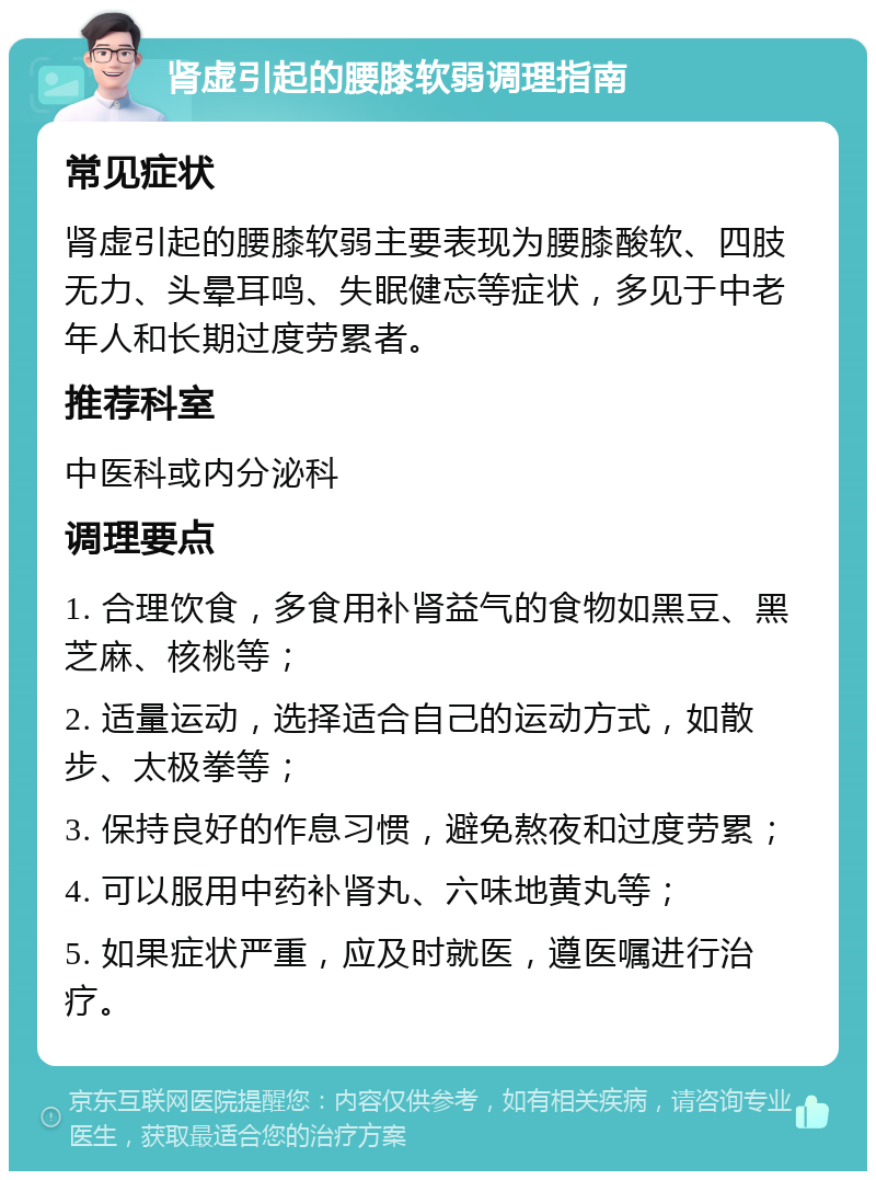 肾虚引起的腰膝软弱调理指南 常见症状 肾虚引起的腰膝软弱主要表现为腰膝酸软、四肢无力、头晕耳鸣、失眠健忘等症状，多见于中老年人和长期过度劳累者。 推荐科室 中医科或内分泌科 调理要点 1. 合理饮食，多食用补肾益气的食物如黑豆、黑芝麻、核桃等； 2. 适量运动，选择适合自己的运动方式，如散步、太极拳等； 3. 保持良好的作息习惯，避免熬夜和过度劳累； 4. 可以服用中药补肾丸、六味地黄丸等； 5. 如果症状严重，应及时就医，遵医嘱进行治疗。