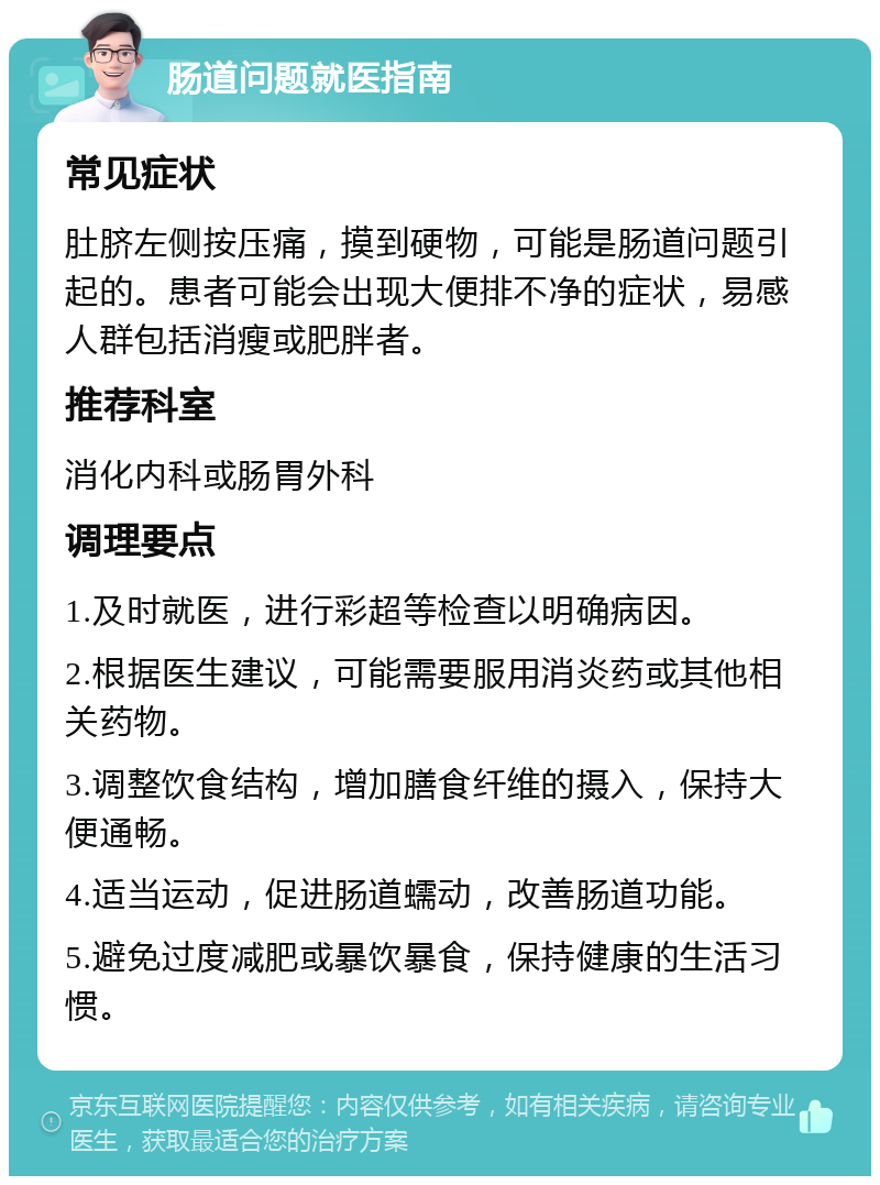 肠道问题就医指南 常见症状 肚脐左侧按压痛，摸到硬物，可能是肠道问题引起的。患者可能会出现大便排不净的症状，易感人群包括消瘦或肥胖者。 推荐科室 消化内科或肠胃外科 调理要点 1.及时就医，进行彩超等检查以明确病因。 2.根据医生建议，可能需要服用消炎药或其他相关药物。 3.调整饮食结构，增加膳食纤维的摄入，保持大便通畅。 4.适当运动，促进肠道蠕动，改善肠道功能。 5.避免过度减肥或暴饮暴食，保持健康的生活习惯。