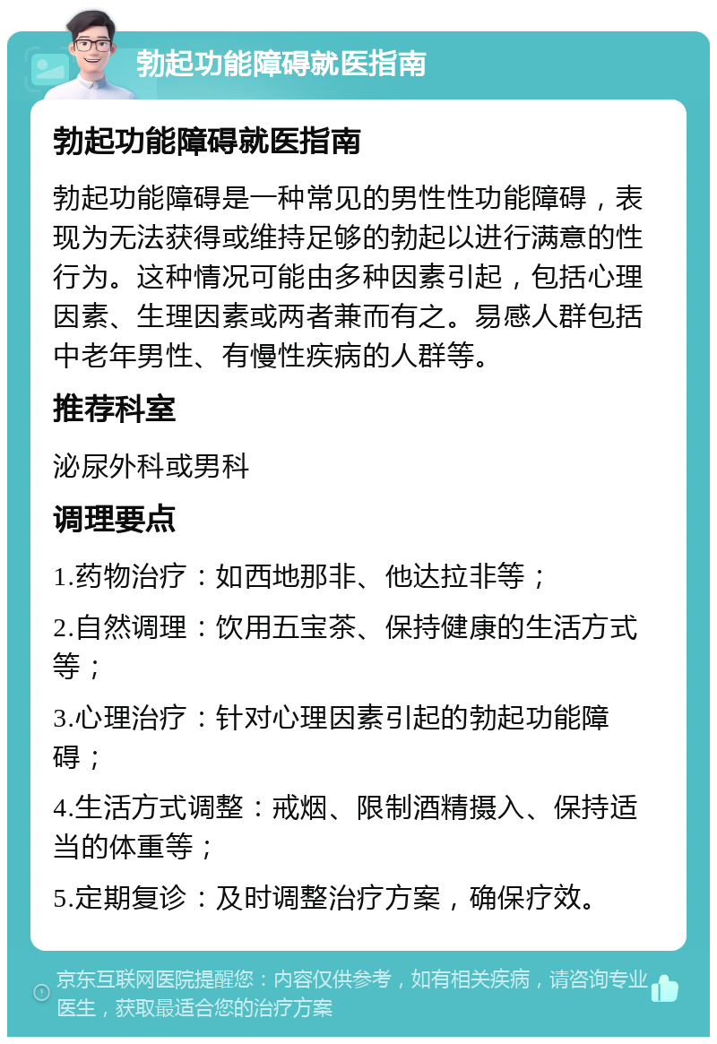 勃起功能障碍就医指南 勃起功能障碍就医指南 勃起功能障碍是一种常见的男性性功能障碍，表现为无法获得或维持足够的勃起以进行满意的性行为。这种情况可能由多种因素引起，包括心理因素、生理因素或两者兼而有之。易感人群包括中老年男性、有慢性疾病的人群等。 推荐科室 泌尿外科或男科 调理要点 1.药物治疗：如西地那非、他达拉非等； 2.自然调理：饮用五宝茶、保持健康的生活方式等； 3.心理治疗：针对心理因素引起的勃起功能障碍； 4.生活方式调整：戒烟、限制酒精摄入、保持适当的体重等； 5.定期复诊：及时调整治疗方案，确保疗效。