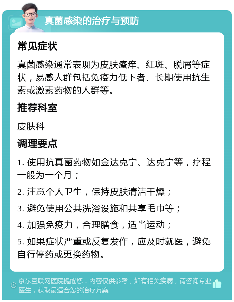 真菌感染的治疗与预防 常见症状 真菌感染通常表现为皮肤瘙痒、红斑、脱屑等症状，易感人群包括免疫力低下者、长期使用抗生素或激素药物的人群等。 推荐科室 皮肤科 调理要点 1. 使用抗真菌药物如金达克宁、达克宁等，疗程一般为一个月； 2. 注意个人卫生，保持皮肤清洁干燥； 3. 避免使用公共洗浴设施和共享毛巾等； 4. 加强免疫力，合理膳食，适当运动； 5. 如果症状严重或反复发作，应及时就医，避免自行停药或更换药物。