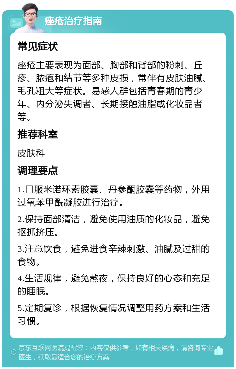 痤疮治疗指南 常见症状 痤疮主要表现为面部、胸部和背部的粉刺、丘疹、脓疱和结节等多种皮损，常伴有皮肤油腻、毛孔粗大等症状。易感人群包括青春期的青少年、内分泌失调者、长期接触油脂或化妆品者等。 推荐科室 皮肤科 调理要点 1.口服米诺环素胶囊、丹参酮胶囊等药物，外用过氧苯甲酰凝胶进行治疗。 2.保持面部清洁，避免使用油质的化妆品，避免抠抓挤压。 3.注意饮食，避免进食辛辣刺激、油腻及过甜的食物。 4.生活规律，避免熬夜，保持良好的心态和充足的睡眠。 5.定期复诊，根据恢复情况调整用药方案和生活习惯。