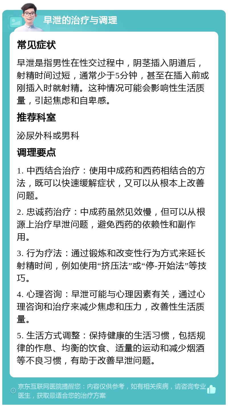 早泄的治疗与调理 常见症状 早泄是指男性在性交过程中，阴茎插入阴道后，射精时间过短，通常少于5分钟，甚至在插入前或刚插入时就射精。这种情况可能会影响性生活质量，引起焦虑和自卑感。 推荐科室 泌尿外科或男科 调理要点 1. 中西结合治疗：使用中成药和西药相结合的方法，既可以快速缓解症状，又可以从根本上改善问题。 2. 忠诚药治疗：中成药虽然见效慢，但可以从根源上治疗早泄问题，避免西药的依赖性和副作用。 3. 行为疗法：通过锻炼和改变性行为方式来延长射精时间，例如使用“挤压法”或“停-开始法”等技巧。 4. 心理咨询：早泄可能与心理因素有关，通过心理咨询和治疗来减少焦虑和压力，改善性生活质量。 5. 生活方式调整：保持健康的生活习惯，包括规律的作息、均衡的饮食、适量的运动和减少烟酒等不良习惯，有助于改善早泄问题。