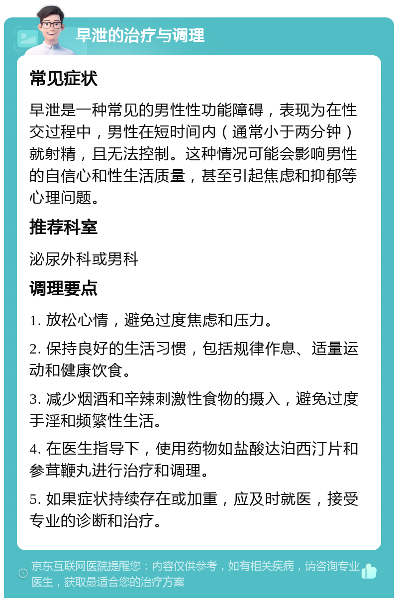 早泄的治疗与调理 常见症状 早泄是一种常见的男性性功能障碍，表现为在性交过程中，男性在短时间内（通常小于两分钟）就射精，且无法控制。这种情况可能会影响男性的自信心和性生活质量，甚至引起焦虑和抑郁等心理问题。 推荐科室 泌尿外科或男科 调理要点 1. 放松心情，避免过度焦虑和压力。 2. 保持良好的生活习惯，包括规律作息、适量运动和健康饮食。 3. 减少烟酒和辛辣刺激性食物的摄入，避免过度手淫和频繁性生活。 4. 在医生指导下，使用药物如盐酸达泊西汀片和参茸鞭丸进行治疗和调理。 5. 如果症状持续存在或加重，应及时就医，接受专业的诊断和治疗。