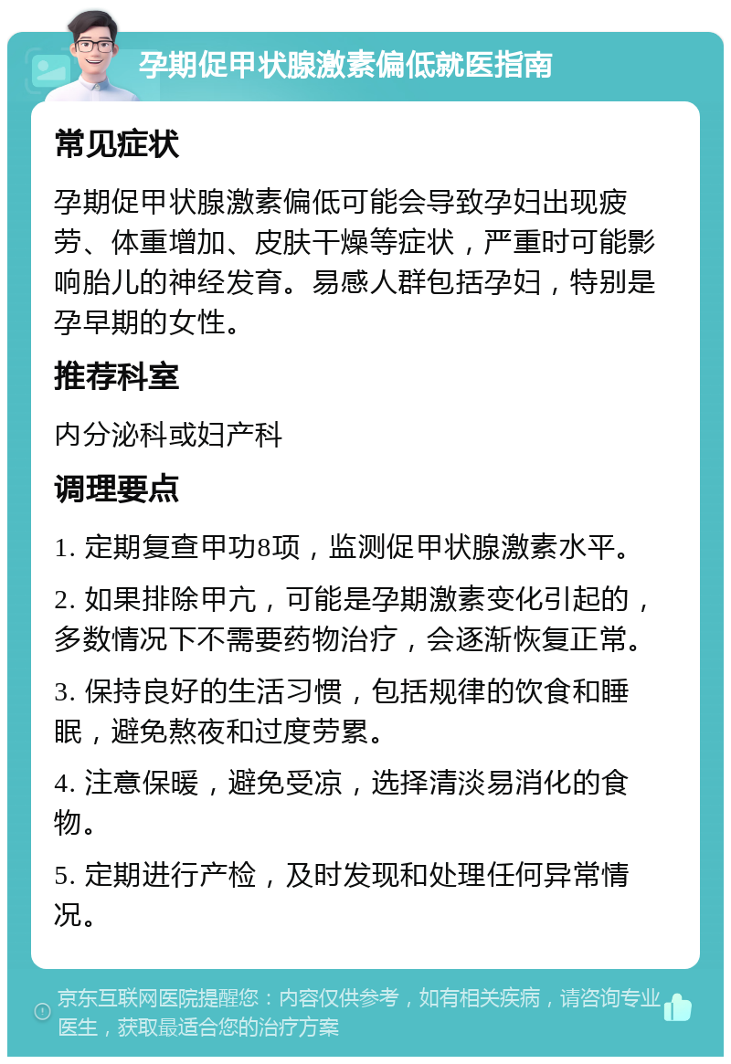 孕期促甲状腺激素偏低就医指南 常见症状 孕期促甲状腺激素偏低可能会导致孕妇出现疲劳、体重增加、皮肤干燥等症状，严重时可能影响胎儿的神经发育。易感人群包括孕妇，特别是孕早期的女性。 推荐科室 内分泌科或妇产科 调理要点 1. 定期复查甲功8项，监测促甲状腺激素水平。 2. 如果排除甲亢，可能是孕期激素变化引起的，多数情况下不需要药物治疗，会逐渐恢复正常。 3. 保持良好的生活习惯，包括规律的饮食和睡眠，避免熬夜和过度劳累。 4. 注意保暖，避免受凉，选择清淡易消化的食物。 5. 定期进行产检，及时发现和处理任何异常情况。