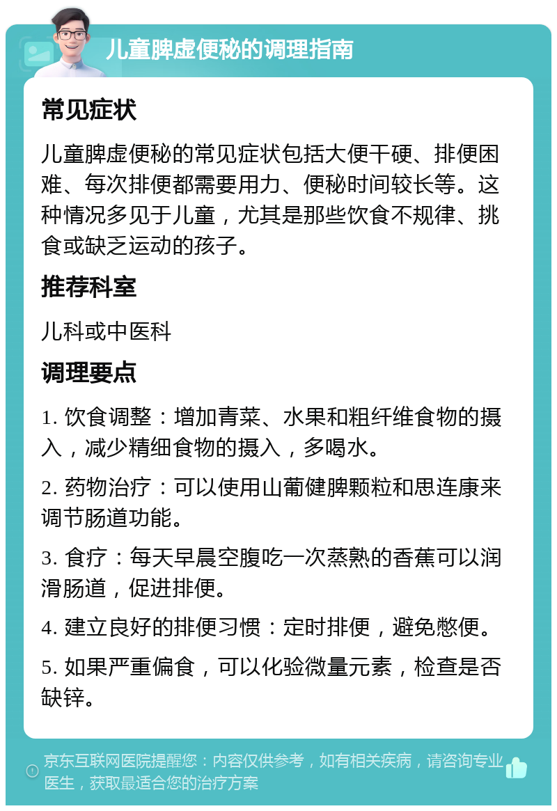 儿童脾虚便秘的调理指南 常见症状 儿童脾虚便秘的常见症状包括大便干硬、排便困难、每次排便都需要用力、便秘时间较长等。这种情况多见于儿童，尤其是那些饮食不规律、挑食或缺乏运动的孩子。 推荐科室 儿科或中医科 调理要点 1. 饮食调整：增加青菜、水果和粗纤维食物的摄入，减少精细食物的摄入，多喝水。 2. 药物治疗：可以使用山葡健脾颗粒和思连康来调节肠道功能。 3. 食疗：每天早晨空腹吃一次蒸熟的香蕉可以润滑肠道，促进排便。 4. 建立良好的排便习惯：定时排便，避免憋便。 5. 如果严重偏食，可以化验微量元素，检查是否缺锌。