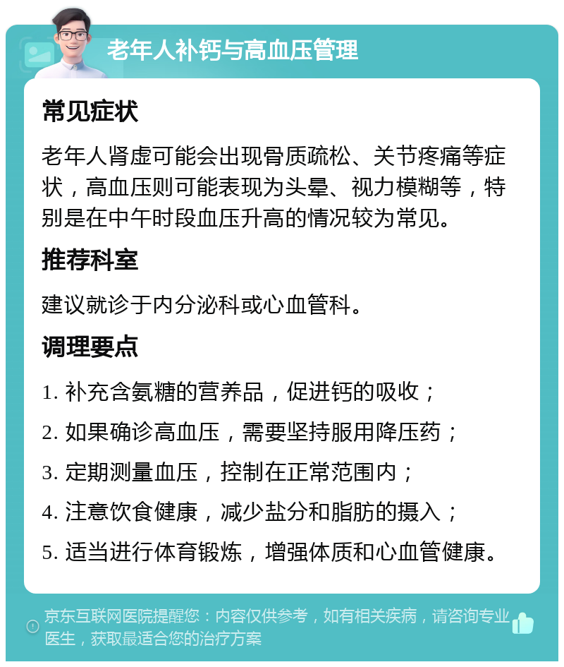 老年人补钙与高血压管理 常见症状 老年人肾虚可能会出现骨质疏松、关节疼痛等症状，高血压则可能表现为头晕、视力模糊等，特别是在中午时段血压升高的情况较为常见。 推荐科室 建议就诊于内分泌科或心血管科。 调理要点 1. 补充含氨糖的营养品，促进钙的吸收； 2. 如果确诊高血压，需要坚持服用降压药； 3. 定期测量血压，控制在正常范围内； 4. 注意饮食健康，减少盐分和脂肪的摄入； 5. 适当进行体育锻炼，增强体质和心血管健康。