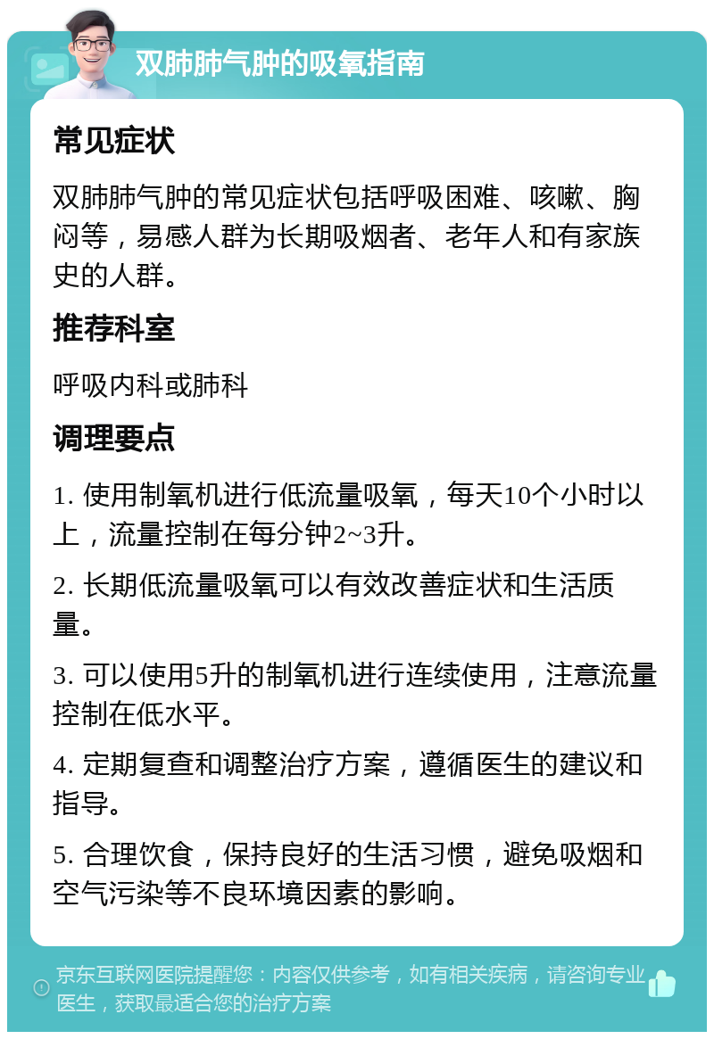 双肺肺气肿的吸氧指南 常见症状 双肺肺气肿的常见症状包括呼吸困难、咳嗽、胸闷等，易感人群为长期吸烟者、老年人和有家族史的人群。 推荐科室 呼吸内科或肺科 调理要点 1. 使用制氧机进行低流量吸氧，每天10个小时以上，流量控制在每分钟2~3升。 2. 长期低流量吸氧可以有效改善症状和生活质量。 3. 可以使用5升的制氧机进行连续使用，注意流量控制在低水平。 4. 定期复查和调整治疗方案，遵循医生的建议和指导。 5. 合理饮食，保持良好的生活习惯，避免吸烟和空气污染等不良环境因素的影响。