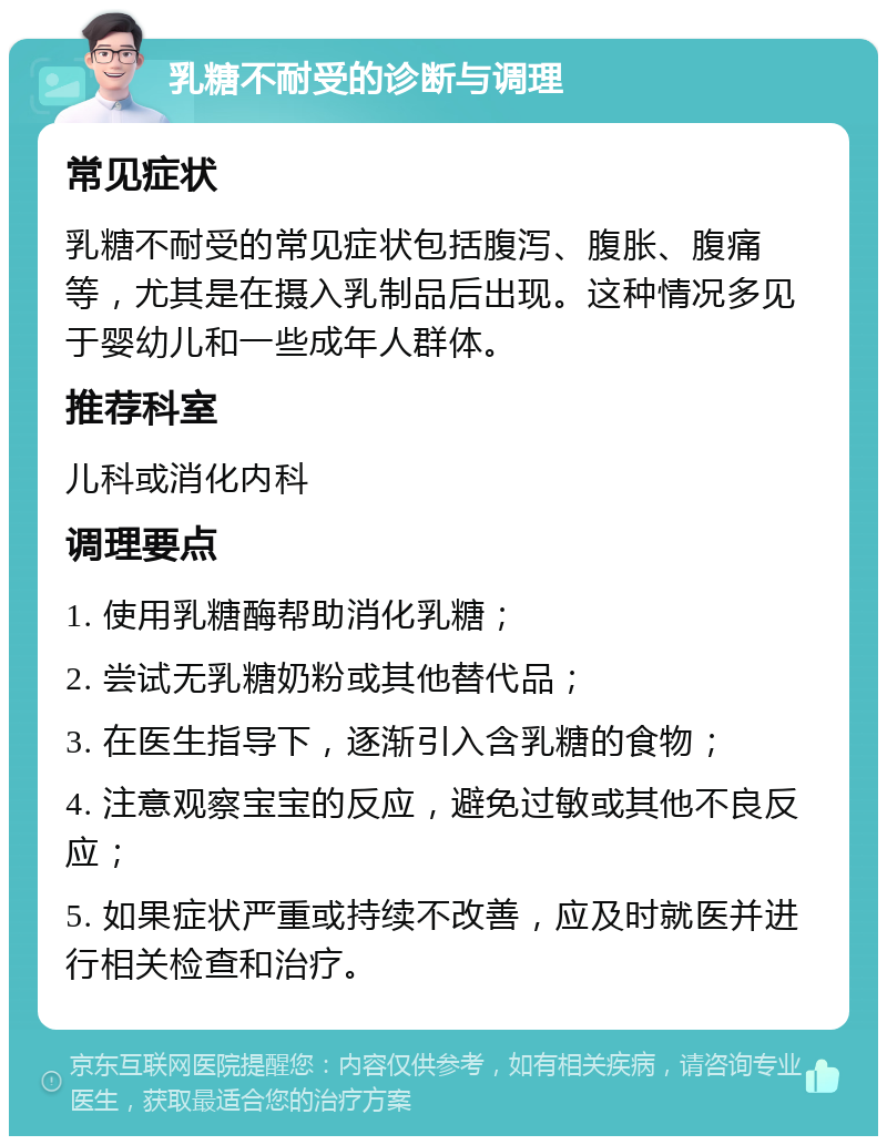 乳糖不耐受的诊断与调理 常见症状 乳糖不耐受的常见症状包括腹泻、腹胀、腹痛等，尤其是在摄入乳制品后出现。这种情况多见于婴幼儿和一些成年人群体。 推荐科室 儿科或消化内科 调理要点 1. 使用乳糖酶帮助消化乳糖； 2. 尝试无乳糖奶粉或其他替代品； 3. 在医生指导下，逐渐引入含乳糖的食物； 4. 注意观察宝宝的反应，避免过敏或其他不良反应； 5. 如果症状严重或持续不改善，应及时就医并进行相关检查和治疗。