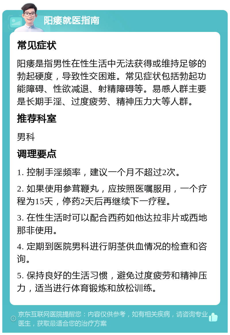 阳痿就医指南 常见症状 阳痿是指男性在性生活中无法获得或维持足够的勃起硬度，导致性交困难。常见症状包括勃起功能障碍、性欲减退、射精障碍等。易感人群主要是长期手淫、过度疲劳、精神压力大等人群。 推荐科室 男科 调理要点 1. 控制手淫频率，建议一个月不超过2次。 2. 如果使用参茸鞭丸，应按照医嘱服用，一个疗程为15天，停药2天后再继续下一疗程。 3. 在性生活时可以配合西药如他达拉非片或西地那非使用。 4. 定期到医院男科进行阴茎供血情况的检查和咨询。 5. 保持良好的生活习惯，避免过度疲劳和精神压力，适当进行体育锻炼和放松训练。