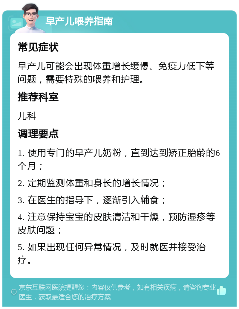 早产儿喂养指南 常见症状 早产儿可能会出现体重增长缓慢、免疫力低下等问题，需要特殊的喂养和护理。 推荐科室 儿科 调理要点 1. 使用专门的早产儿奶粉，直到达到矫正胎龄的6个月； 2. 定期监测体重和身长的增长情况； 3. 在医生的指导下，逐渐引入辅食； 4. 注意保持宝宝的皮肤清洁和干燥，预防湿疹等皮肤问题； 5. 如果出现任何异常情况，及时就医并接受治疗。