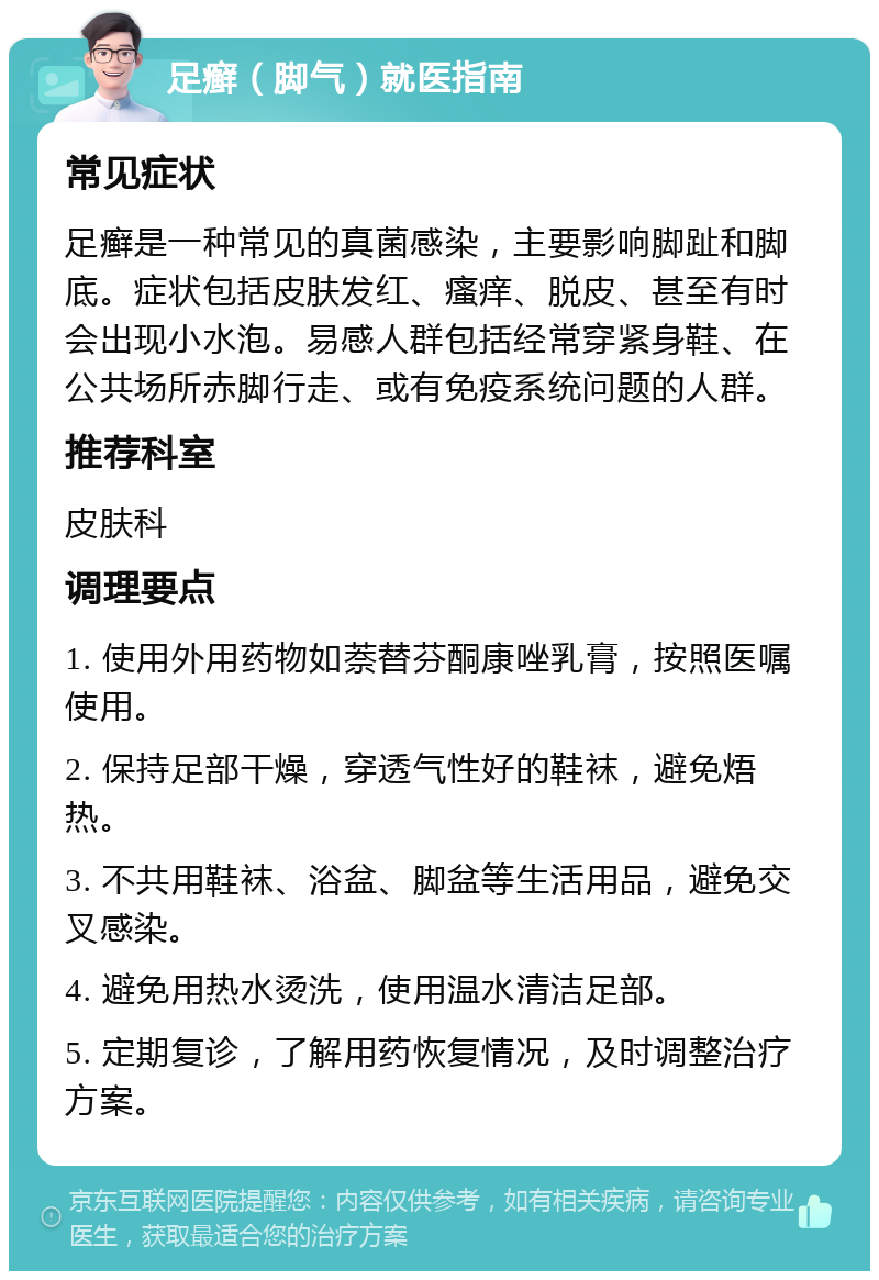 足癣（脚气）就医指南 常见症状 足癣是一种常见的真菌感染，主要影响脚趾和脚底。症状包括皮肤发红、瘙痒、脱皮、甚至有时会出现小水泡。易感人群包括经常穿紧身鞋、在公共场所赤脚行走、或有免疫系统问题的人群。 推荐科室 皮肤科 调理要点 1. 使用外用药物如萘替芬酮康唑乳膏，按照医嘱使用。 2. 保持足部干燥，穿透气性好的鞋袜，避免焐热。 3. 不共用鞋袜、浴盆、脚盆等生活用品，避免交叉感染。 4. 避免用热水烫洗，使用温水清洁足部。 5. 定期复诊，了解用药恢复情况，及时调整治疗方案。