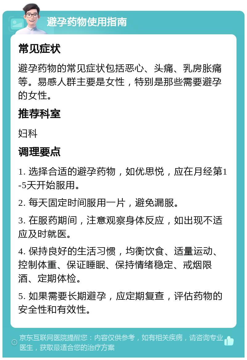 避孕药物使用指南 常见症状 避孕药物的常见症状包括恶心、头痛、乳房胀痛等。易感人群主要是女性，特别是那些需要避孕的女性。 推荐科室 妇科 调理要点 1. 选择合适的避孕药物，如优思悦，应在月经第1-5天开始服用。 2. 每天固定时间服用一片，避免漏服。 3. 在服药期间，注意观察身体反应，如出现不适应及时就医。 4. 保持良好的生活习惯，均衡饮食、适量运动、控制体重、保证睡眠、保持情绪稳定、戒烟限酒、定期体检。 5. 如果需要长期避孕，应定期复查，评估药物的安全性和有效性。