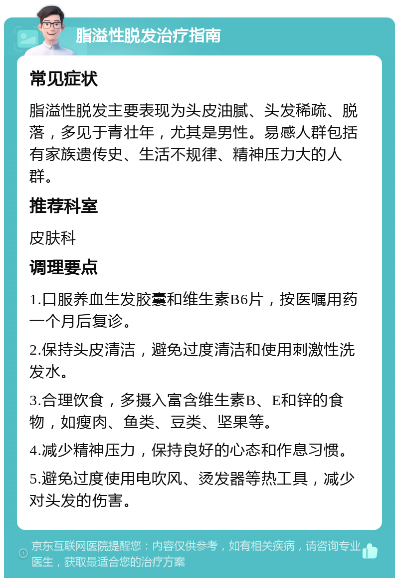 脂溢性脱发治疗指南 常见症状 脂溢性脱发主要表现为头皮油腻、头发稀疏、脱落，多见于青壮年，尤其是男性。易感人群包括有家族遗传史、生活不规律、精神压力大的人群。 推荐科室 皮肤科 调理要点 1.口服养血生发胶囊和维生素B6片，按医嘱用药一个月后复诊。 2.保持头皮清洁，避免过度清洁和使用刺激性洗发水。 3.合理饮食，多摄入富含维生素B、E和锌的食物，如瘦肉、鱼类、豆类、坚果等。 4.减少精神压力，保持良好的心态和作息习惯。 5.避免过度使用电吹风、烫发器等热工具，减少对头发的伤害。