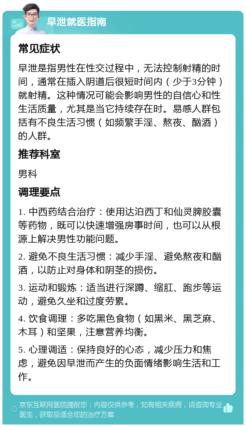 早泄就医指南 常见症状 早泄是指男性在性交过程中，无法控制射精的时间，通常在插入阴道后很短时间内（少于3分钟）就射精。这种情况可能会影响男性的自信心和性生活质量，尤其是当它持续存在时。易感人群包括有不良生活习惯（如频繁手淫、熬夜、酗酒）的人群。 推荐科室 男科 调理要点 1. 中西药结合治疗：使用达泊西丁和仙灵脾胶囊等药物，既可以快速增强房事时间，也可以从根源上解决男性功能问题。 2. 避免不良生活习惯：减少手淫、避免熬夜和酗酒，以防止对身体和阴茎的损伤。 3. 运动和锻炼：适当进行深蹲、缩肛、跑步等运动，避免久坐和过度劳累。 4. 饮食调理：多吃黑色食物（如黑米、黑芝麻、木耳）和坚果，注意营养均衡。 5. 心理调适：保持良好的心态，减少压力和焦虑，避免因早泄而产生的负面情绪影响生活和工作。