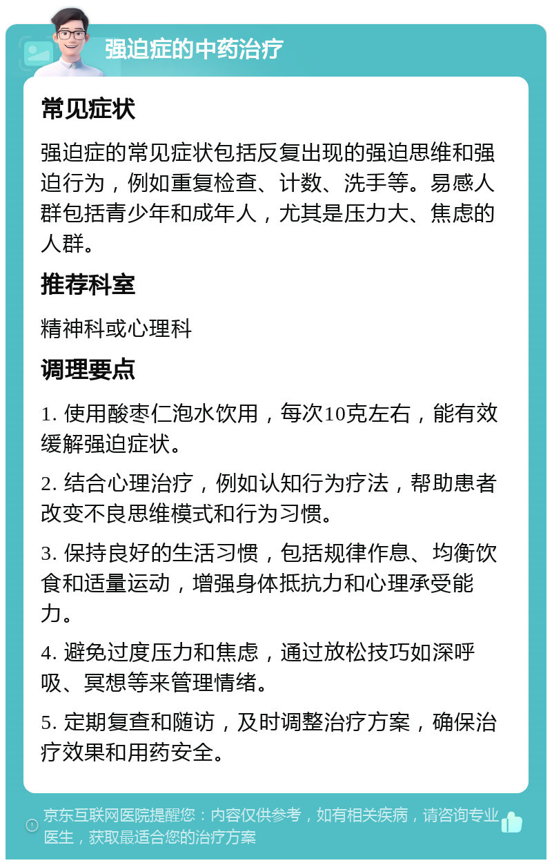 强迫症的中药治疗 常见症状 强迫症的常见症状包括反复出现的强迫思维和强迫行为，例如重复检查、计数、洗手等。易感人群包括青少年和成年人，尤其是压力大、焦虑的人群。 推荐科室 精神科或心理科 调理要点 1. 使用酸枣仁泡水饮用，每次10克左右，能有效缓解强迫症状。 2. 结合心理治疗，例如认知行为疗法，帮助患者改变不良思维模式和行为习惯。 3. 保持良好的生活习惯，包括规律作息、均衡饮食和适量运动，增强身体抵抗力和心理承受能力。 4. 避免过度压力和焦虑，通过放松技巧如深呼吸、冥想等来管理情绪。 5. 定期复查和随访，及时调整治疗方案，确保治疗效果和用药安全。