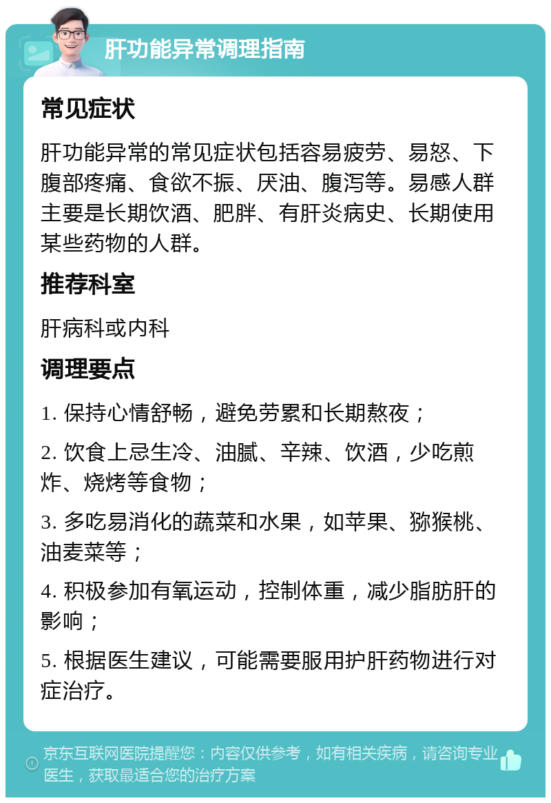 肝功能异常调理指南 常见症状 肝功能异常的常见症状包括容易疲劳、易怒、下腹部疼痛、食欲不振、厌油、腹泻等。易感人群主要是长期饮酒、肥胖、有肝炎病史、长期使用某些药物的人群。 推荐科室 肝病科或内科 调理要点 1. 保持心情舒畅，避免劳累和长期熬夜； 2. 饮食上忌生冷、油腻、辛辣、饮酒，少吃煎炸、烧烤等食物； 3. 多吃易消化的蔬菜和水果，如苹果、猕猴桃、油麦菜等； 4. 积极参加有氧运动，控制体重，减少脂肪肝的影响； 5. 根据医生建议，可能需要服用护肝药物进行对症治疗。