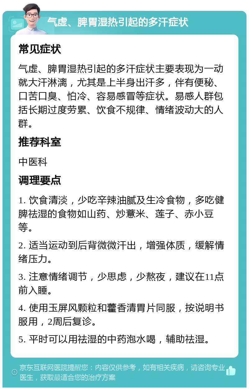 气虚、脾胃湿热引起的多汗症状 常见症状 气虚、脾胃湿热引起的多汗症状主要表现为一动就大汗淋漓，尤其是上半身出汗多，伴有便秘、口苦口臭、怕冷、容易感冒等症状。易感人群包括长期过度劳累、饮食不规律、情绪波动大的人群。 推荐科室 中医科 调理要点 1. 饮食清淡，少吃辛辣油腻及生冷食物，多吃健脾祛湿的食物如山药、炒薏米、莲子、赤小豆等。 2. 适当运动到后背微微汗出，增强体质，缓解情绪压力。 3. 注意情绪调节，少思虑，少熬夜，建议在11点前入睡。 4. 使用玉屏风颗粒和藿香清胃片同服，按说明书服用，2周后复诊。 5. 平时可以用祛湿的中药泡水喝，辅助祛湿。