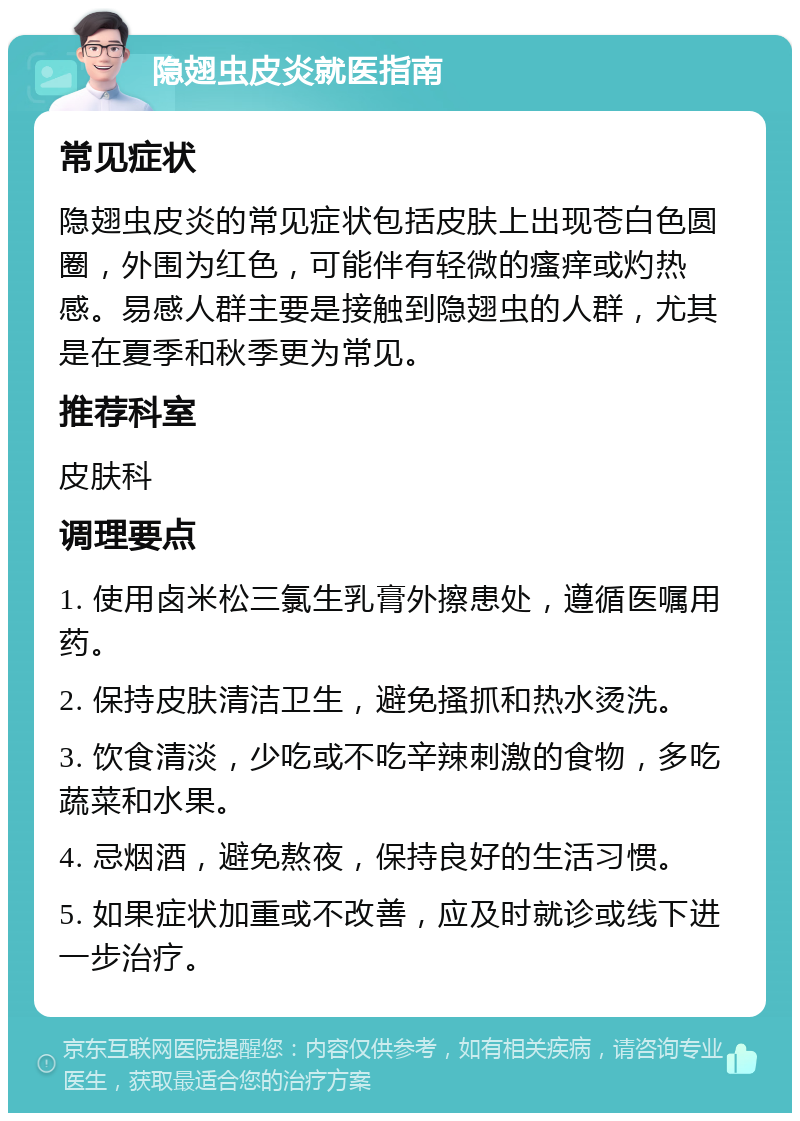 隐翅虫皮炎就医指南 常见症状 隐翅虫皮炎的常见症状包括皮肤上出现苍白色圆圈，外围为红色，可能伴有轻微的瘙痒或灼热感。易感人群主要是接触到隐翅虫的人群，尤其是在夏季和秋季更为常见。 推荐科室 皮肤科 调理要点 1. 使用卤米松三氯生乳膏外擦患处，遵循医嘱用药。 2. 保持皮肤清洁卫生，避免搔抓和热水烫洗。 3. 饮食清淡，少吃或不吃辛辣刺激的食物，多吃蔬菜和水果。 4. 忌烟酒，避免熬夜，保持良好的生活习惯。 5. 如果症状加重或不改善，应及时就诊或线下进一步治疗。