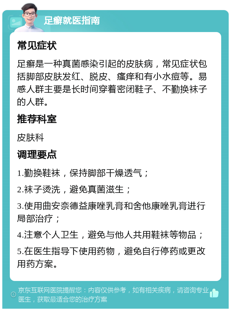 足癣就医指南 常见症状 足癣是一种真菌感染引起的皮肤病，常见症状包括脚部皮肤发红、脱皮、瘙痒和有小水痘等。易感人群主要是长时间穿着密闭鞋子、不勤换袜子的人群。 推荐科室 皮肤科 调理要点 1.勤换鞋袜，保持脚部干燥透气； 2.袜子烫洗，避免真菌滋生； 3.使用曲安奈德益康唑乳膏和舍他康唑乳膏进行局部治疗； 4.注意个人卫生，避免与他人共用鞋袜等物品； 5.在医生指导下使用药物，避免自行停药或更改用药方案。