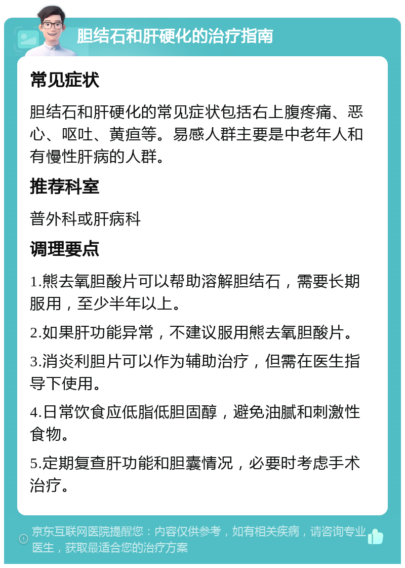 胆结石和肝硬化的治疗指南 常见症状 胆结石和肝硬化的常见症状包括右上腹疼痛、恶心、呕吐、黄疸等。易感人群主要是中老年人和有慢性肝病的人群。 推荐科室 普外科或肝病科 调理要点 1.熊去氧胆酸片可以帮助溶解胆结石，需要长期服用，至少半年以上。 2.如果肝功能异常，不建议服用熊去氧胆酸片。 3.消炎利胆片可以作为辅助治疗，但需在医生指导下使用。 4.日常饮食应低脂低胆固醇，避免油腻和刺激性食物。 5.定期复查肝功能和胆囊情况，必要时考虑手术治疗。