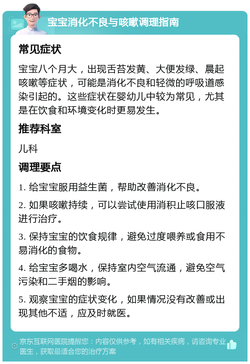 宝宝消化不良与咳嗽调理指南 常见症状 宝宝八个月大，出现舌苔发黄、大便发绿、晨起咳嗽等症状，可能是消化不良和轻微的呼吸道感染引起的。这些症状在婴幼儿中较为常见，尤其是在饮食和环境变化时更易发生。 推荐科室 儿科 调理要点 1. 给宝宝服用益生菌，帮助改善消化不良。 2. 如果咳嗽持续，可以尝试使用消积止咳口服液进行治疗。 3. 保持宝宝的饮食规律，避免过度喂养或食用不易消化的食物。 4. 给宝宝多喝水，保持室内空气流通，避免空气污染和二手烟的影响。 5. 观察宝宝的症状变化，如果情况没有改善或出现其他不适，应及时就医。