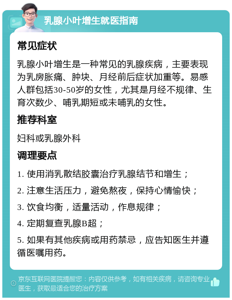 乳腺小叶增生就医指南 常见症状 乳腺小叶增生是一种常见的乳腺疾病，主要表现为乳房胀痛、肿块、月经前后症状加重等。易感人群包括30-50岁的女性，尤其是月经不规律、生育次数少、哺乳期短或未哺乳的女性。 推荐科室 妇科或乳腺外科 调理要点 1. 使用消乳散结胶囊治疗乳腺结节和增生； 2. 注意生活压力，避免熬夜，保持心情愉快； 3. 饮食均衡，适量活动，作息规律； 4. 定期复查乳腺B超； 5. 如果有其他疾病或用药禁忌，应告知医生并遵循医嘱用药。