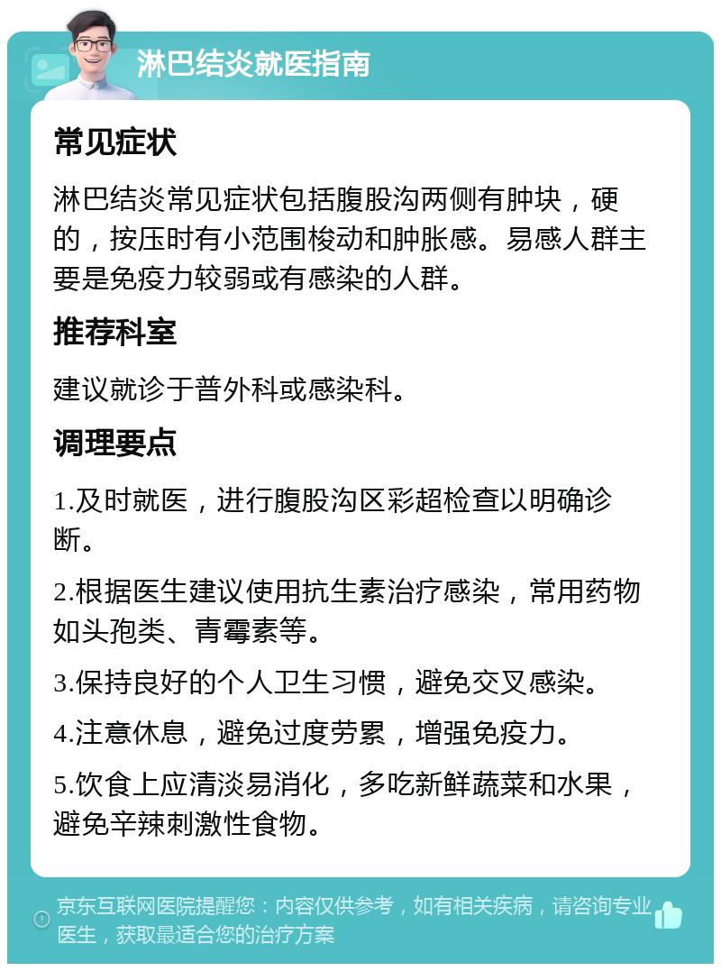 淋巴结炎就医指南 常见症状 淋巴结炎常见症状包括腹股沟两侧有肿块，硬的，按压时有小范围梭动和肿胀感。易感人群主要是免疫力较弱或有感染的人群。 推荐科室 建议就诊于普外科或感染科。 调理要点 1.及时就医，进行腹股沟区彩超检查以明确诊断。 2.根据医生建议使用抗生素治疗感染，常用药物如头孢类、青霉素等。 3.保持良好的个人卫生习惯，避免交叉感染。 4.注意休息，避免过度劳累，增强免疫力。 5.饮食上应清淡易消化，多吃新鲜蔬菜和水果，避免辛辣刺激性食物。