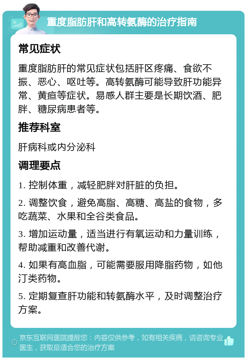 重度脂肪肝和高转氨酶的治疗指南 常见症状 重度脂肪肝的常见症状包括肝区疼痛、食欲不振、恶心、呕吐等。高转氨酶可能导致肝功能异常、黄疸等症状。易感人群主要是长期饮酒、肥胖、糖尿病患者等。 推荐科室 肝病科或内分泌科 调理要点 1. 控制体重，减轻肥胖对肝脏的负担。 2. 调整饮食，避免高脂、高糖、高盐的食物，多吃蔬菜、水果和全谷类食品。 3. 增加运动量，适当进行有氧运动和力量训练，帮助减重和改善代谢。 4. 如果有高血脂，可能需要服用降脂药物，如他汀类药物。 5. 定期复查肝功能和转氨酶水平，及时调整治疗方案。