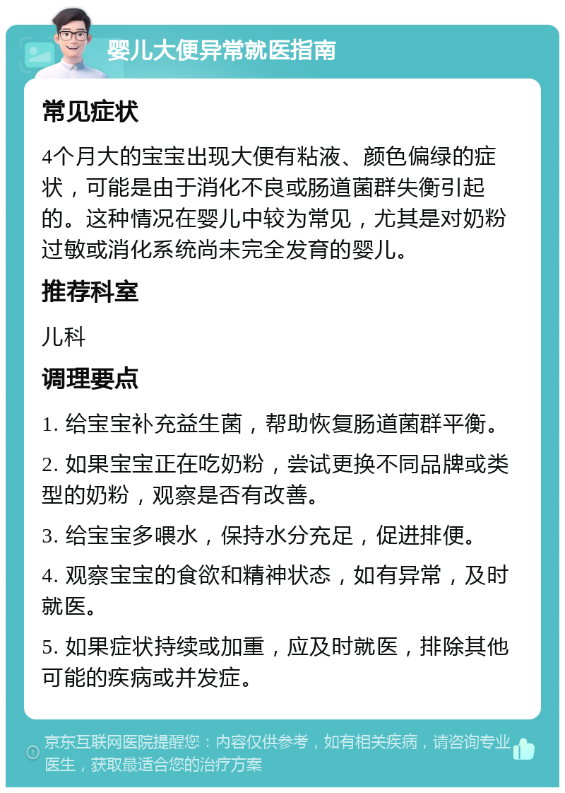 婴儿大便异常就医指南 常见症状 4个月大的宝宝出现大便有粘液、颜色偏绿的症状，可能是由于消化不良或肠道菌群失衡引起的。这种情况在婴儿中较为常见，尤其是对奶粉过敏或消化系统尚未完全发育的婴儿。 推荐科室 儿科 调理要点 1. 给宝宝补充益生菌，帮助恢复肠道菌群平衡。 2. 如果宝宝正在吃奶粉，尝试更换不同品牌或类型的奶粉，观察是否有改善。 3. 给宝宝多喂水，保持水分充足，促进排便。 4. 观察宝宝的食欲和精神状态，如有异常，及时就医。 5. 如果症状持续或加重，应及时就医，排除其他可能的疾病或并发症。