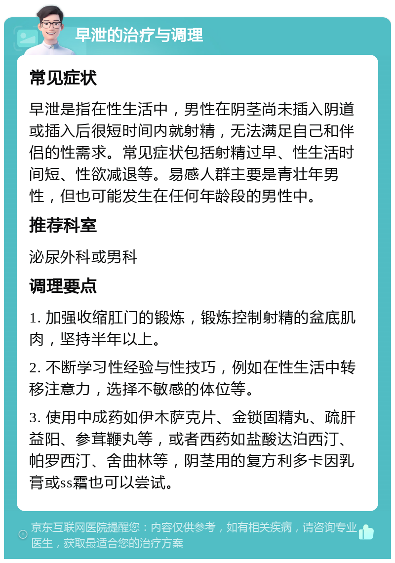 早泄的治疗与调理 常见症状 早泄是指在性生活中，男性在阴茎尚未插入阴道或插入后很短时间内就射精，无法满足自己和伴侣的性需求。常见症状包括射精过早、性生活时间短、性欲减退等。易感人群主要是青壮年男性，但也可能发生在任何年龄段的男性中。 推荐科室 泌尿外科或男科 调理要点 1. 加强收缩肛门的锻炼，锻炼控制射精的盆底肌肉，坚持半年以上。 2. 不断学习性经验与性技巧，例如在性生活中转移注意力，选择不敏感的体位等。 3. 使用中成药如伊木萨克片、金锁固精丸、疏肝益阳、参茸鞭丸等，或者西药如盐酸达泊西汀、帕罗西汀、舍曲林等，阴茎用的复方利多卡因乳膏或ss霜也可以尝试。