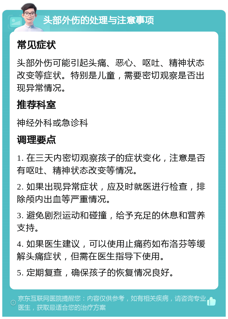 头部外伤的处理与注意事项 常见症状 头部外伤可能引起头痛、恶心、呕吐、精神状态改变等症状。特别是儿童，需要密切观察是否出现异常情况。 推荐科室 神经外科或急诊科 调理要点 1. 在三天内密切观察孩子的症状变化，注意是否有呕吐、精神状态改变等情况。 2. 如果出现异常症状，应及时就医进行检查，排除颅内出血等严重情况。 3. 避免剧烈运动和碰撞，给予充足的休息和营养支持。 4. 如果医生建议，可以使用止痛药如布洛芬等缓解头痛症状，但需在医生指导下使用。 5. 定期复查，确保孩子的恢复情况良好。