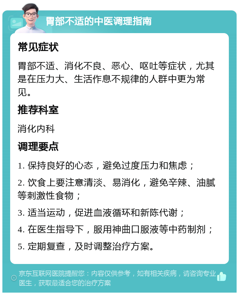 胃部不适的中医调理指南 常见症状 胃部不适、消化不良、恶心、呕吐等症状，尤其是在压力大、生活作息不规律的人群中更为常见。 推荐科室 消化内科 调理要点 1. 保持良好的心态，避免过度压力和焦虑； 2. 饮食上要注意清淡、易消化，避免辛辣、油腻等刺激性食物； 3. 适当运动，促进血液循环和新陈代谢； 4. 在医生指导下，服用神曲口服液等中药制剂； 5. 定期复查，及时调整治疗方案。