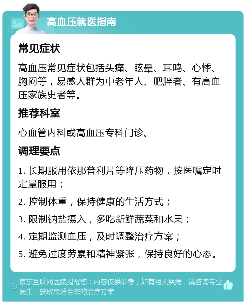 高血压就医指南 常见症状 高血压常见症状包括头痛、眩晕、耳鸣、心悸、胸闷等，易感人群为中老年人、肥胖者、有高血压家族史者等。 推荐科室 心血管内科或高血压专科门诊。 调理要点 1. 长期服用依那普利片等降压药物，按医嘱定时定量服用； 2. 控制体重，保持健康的生活方式； 3. 限制钠盐摄入，多吃新鲜蔬菜和水果； 4. 定期监测血压，及时调整治疗方案； 5. 避免过度劳累和精神紧张，保持良好的心态。