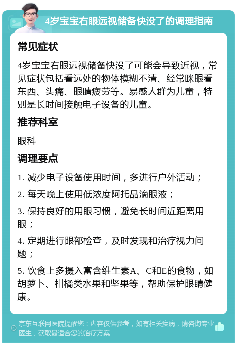 4岁宝宝右眼远视储备快没了的调理指南 常见症状 4岁宝宝右眼远视储备快没了可能会导致近视，常见症状包括看远处的物体模糊不清、经常眯眼看东西、头痛、眼睛疲劳等。易感人群为儿童，特别是长时间接触电子设备的儿童。 推荐科室 眼科 调理要点 1. 减少电子设备使用时间，多进行户外活动； 2. 每天晚上使用低浓度阿托品滴眼液； 3. 保持良好的用眼习惯，避免长时间近距离用眼； 4. 定期进行眼部检查，及时发现和治疗视力问题； 5. 饮食上多摄入富含维生素A、C和E的食物，如胡萝卜、柑橘类水果和坚果等，帮助保护眼睛健康。