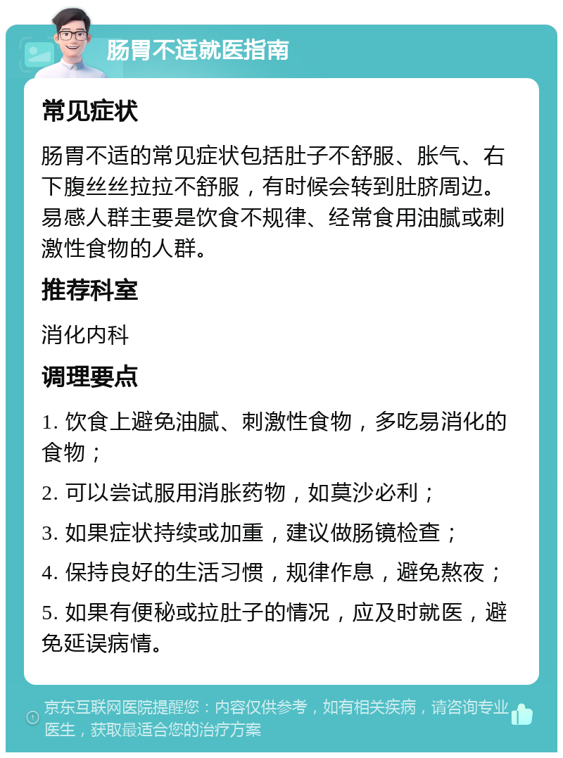 肠胃不适就医指南 常见症状 肠胃不适的常见症状包括肚子不舒服、胀气、右下腹丝丝拉拉不舒服，有时候会转到肚脐周边。易感人群主要是饮食不规律、经常食用油腻或刺激性食物的人群。 推荐科室 消化内科 调理要点 1. 饮食上避免油腻、刺激性食物，多吃易消化的食物； 2. 可以尝试服用消胀药物，如莫沙必利； 3. 如果症状持续或加重，建议做肠镜检查； 4. 保持良好的生活习惯，规律作息，避免熬夜； 5. 如果有便秘或拉肚子的情况，应及时就医，避免延误病情。