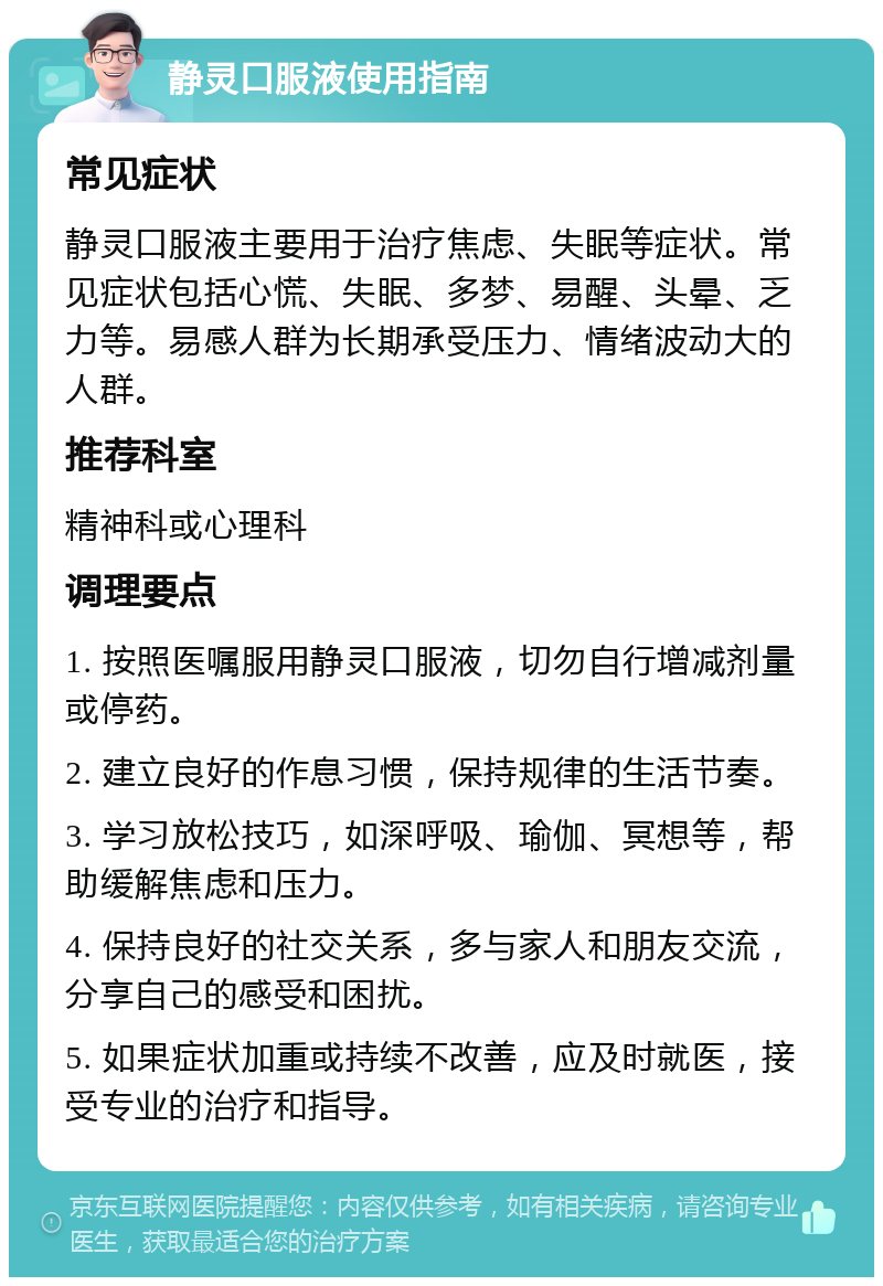 静灵口服液使用指南 常见症状 静灵口服液主要用于治疗焦虑、失眠等症状。常见症状包括心慌、失眠、多梦、易醒、头晕、乏力等。易感人群为长期承受压力、情绪波动大的人群。 推荐科室 精神科或心理科 调理要点 1. 按照医嘱服用静灵口服液，切勿自行增减剂量或停药。 2. 建立良好的作息习惯，保持规律的生活节奏。 3. 学习放松技巧，如深呼吸、瑜伽、冥想等，帮助缓解焦虑和压力。 4. 保持良好的社交关系，多与家人和朋友交流，分享自己的感受和困扰。 5. 如果症状加重或持续不改善，应及时就医，接受专业的治疗和指导。