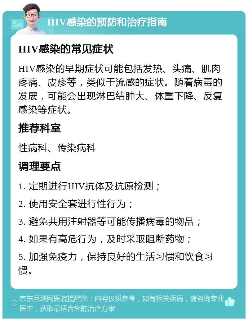 HIV感染的预防和治疗指南 HIV感染的常见症状 HIV感染的早期症状可能包括发热、头痛、肌肉疼痛、皮疹等，类似于流感的症状。随着病毒的发展，可能会出现淋巴结肿大、体重下降、反复感染等症状。 推荐科室 性病科、传染病科 调理要点 1. 定期进行HIV抗体及抗原检测； 2. 使用安全套进行性行为； 3. 避免共用注射器等可能传播病毒的物品； 4. 如果有高危行为，及时采取阻断药物； 5. 加强免疫力，保持良好的生活习惯和饮食习惯。